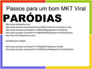 Passos para um bom MKT Viral http://www.themeatrix.com/  http://www.boreme.com/boreme/funny-2005/ronaldinho-cross-bar-p1.php  http://www.youtube.com/watch?v=cM59xZblppU&search=ronaldinho http://www.youtube.com/watch?v=x5BcMvbdDGU&search=honda%20cog http://the118118experience.com/  OUTROS DA HONDA http://www.youtube.com/watch?v=PVgtvgIfHVU&search=honda http://www.youtube.com/watch?v=VwRCBHhyrAA&search=honda%20hate  PARÓDIAS 