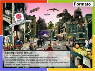 Formato É genial porque faz com que: todos repassem (extremamente viral) as pessoas fiquem horas em contato com marca/produtos consumidores menos antenados “aprendam” sobre marca bandas (produtos) menos conhecidos cheguem ao grande público que, curioso, vai atrás saber mais. 