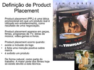 Definição de Product Placement Product placement (PPL) é uma tática promocional em que um produto real é utilizado em entretenimento, como resultado de uma negociação. Product placement aparece em peças, filmes, programas de TV, letras de música, video-games e livros. Product placement ocorre quando: existe a inclusão do logo é feita uma menção positiva sobre marca é exibido um produto De forma natural, como parte do trabalho. A maior parte dos filmes hoje só existe devido a esta técnica. 