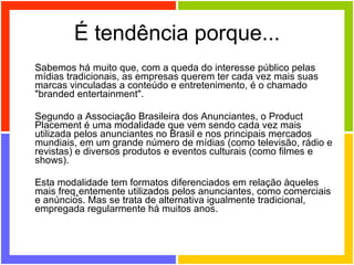 É tendência porque... Sabemos há muito que, com a queda do interesse público pelas mídias tradicionais, as empresas querem ter cada vez mais suas marcas vinculadas a conteúdo e entretenimento, é o chamado "branded entertainment".  Segundo a Associação Brasileira dos Anunciantes, o Product Placement é uma modalidade que vem sendo cada vez mais utilizada pelos anunciantes no Brasil e nos principais mercados mundiais, em um grande número de mídias (como televisão, rádio e revistas) e diversos produtos e eventos culturais (como filmes e shows). Esta modalidade tem formatos diferenciados em relação àqueles mais freqüentemente utilizados pelos anunciantes, como comerciais e anúncios. Mas se trata de alternativa igualmente tradicional, empregada regularmente há muitos anos. 