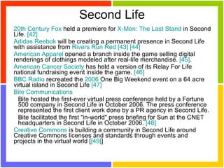 Second Life 20th  Century   Fox  held a premiere for  X-Men :  The   Last  Stand  in Second Life.  [42]   Adidas  Reebok  will be creating a permanent presence in Second Life with assistance from  Rivers   Run   Red   [43]   [44]   American   Apparel  opened a branch inside the game selling digital renderings of clothings modeled after real-life merchandise.  [45] .  American   Cancer   Society  has held a version of its Relay For Life national fundraising event inside the game.  [46]   BBC Radio  recreated the  2006  One Big Weekend event on a 64 acre virtual island in Second Life  [47]   Bite   Communications   Bite hosted the first-ever virtual press conference held by a Fortune 500 company in Second Life in October 2006. The press conference represented the first client work done by a PR agency in Second Life.  Bite facilitated the first "in-world" press briefing for Sun at the CNET headquarters in Second Life in October 2006.  [48]   Creative   Commons  is building a community in Second Life around Creative Commons licenses and standards through events and projects in the virtual world [ [49] ]  