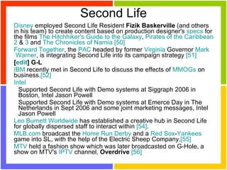 Second Life Disney  employed Second Life Resident  Fizik Baskerville  (and others in his team) to create content based on production designer's  specs  for the films  The   Hitchhiker 's  Guide  to  the   Galaxy ,  Pirates   of   the   Caribbean   2  &  3  and  The   Chronicles   of   Narnia   [50]   Forward  Together , the  PAC  headed by former  Virginia  Governor  Mark  Warner , is integrating Second Life into its campaign strategy  [51]   [ edit ] G-L IBM  recently met in Second Life to discuss the effects of  MMOGs  on business. [52]   Intel   Supported Second Life with Demo systems at Siggraph 2006 in Boston, Intel Jason Powell  Supported Second Life with Demo systems at Emerce Day in The Netherlands in Sept 2006 and some joint marketing messages, Intel Jason Powell  Leo   Burnett   Worldwide  has established a creative hub in Second Life for globally dispersed staff to interact within  [54] .  MLB.com  broadcast the  Home   Run  Derby  and a  Red   Sox - Yankees  game into SL, with the help of the Electric Sheep Company. [55]   MTV  held a fashion show which was later broadcasted on G-Hole, a show on MTV's  IPTV  channel,  Overdrive   [56] 