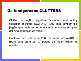 Os famigerados CLUTTERS Clutter do inglês, significa: “crowded and untidy collection of things” (OXFORD, 1992) mas também é o jargão que ingleses e americanos encontraram para definir a saturação de mídia.  Conforme um estudo de 2003 publicado no WARC, o Brasil está entre os 10 países de maior clutter no mundo. 