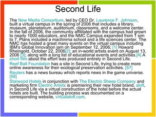 Second Life The  New Media Consortium , led by CEO Dr.  Laurence F. Johnson , built a virtual campus in the spring of 2006 that includes a library, museum, planetarium, auditorium, classrooms, and a welcome center. In the fall of 2006, the communtiy affilitated with the campus had grown to nearly 1000 educators, and the NMC Campus expanded from 1 sim to 7. Plans included a machinma school and a life sciences center. The NMC has hosted a great many events on the virtual campus including IBM's Global Innovation jam on September 12, 2006;  [1]  Howard Rheingold, October 22, 2006 [2] ; an in-world artists event on August 13, 2006  [3] ; along with a long list of educational events and activities. [4]  A  short film  about the effort was produced entirely in Second Life.  Reef Ball Foundation  has a site in Second Life, trying to create more online awareness for their ecological preservation activities.  [57]   Reuters  has a news bureau which reports news in the game universe.  [58]   Starwood Hotels  in conjunction with  The Electric Sheep Company  and marketing firm  Electric Artists  is premiering their new hotel brand,  aloft , in Second Life via a virtual construction of the hotel before the actual hotels are built. The building process was documented on a corresponding website,  virtualaloft.com .  