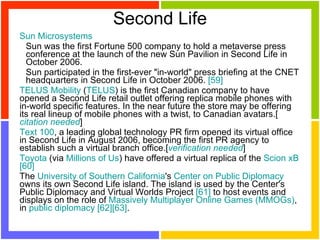 Second Life Sun Microsystems   Sun was the first Fortune 500 company to hold a metaverse press conference at the launch of the new Sun Pavilion in Second Life in October 2006.  Sun participated in the first-ever "in-world" press briefing at the CNET headquarters in Second Life in October 2006.  [59]   TELUS Mobility  ( TELUS ) is the first Canadian company to have opened a Second Life retail outlet offering replica mobile phones with in-world specific features. In the near future the store may be offering its real lineup of mobile phones with a twist, to Canadian avatars.[ citation needed ]  Text 100 , a leading global technology PR firm opened its virtual office in Second Life in August 2006, becoming the first PR agency to establish such a virtual branch office.[ verification needed ]  Toyota  (via  Millions of Us ) have offered a virtual replica of the  Scion xB   [60]   The  University of Southern California 's  Center on Public Diplomacy  owns its own Second Life island. The island is used by the Center's Public Diplomacy and Virtual Worlds Project  [61]  to host events and displays on the role of  Massively Multiplayer Online Games (MMOGs) , in  public diplomacy   [62] [63] .  
