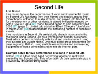 Second Life Live Music Live music denotes the performance of vocal and instrumental music by Second Life Residents from their homes and studios, played into microphones, uploaded to audio streams, and played into Second Life for the enjoyment of other residents. It started with performances by Astrin Few late 2004  [66]  (page 13) and began to gain popularity mid 2005  [67]  (page 5). Linden Lab added an Event Category "Live Music" in March 2006  [68]  to accomodate the increasing number of scheduled events. Live musicians in Second Life are typically already musicians in the real world, using Second Life as a way to reach broader audiences. Most artists perform individually with vocal and one instrument using their Second Life Avatar Name. One multi-piece group has formed that plays regularly, Keltish, using multiple microphones and audio mixing equipment to feed a combined stream into the internet port. Example setup for live performance of a band in Second Life Keltish  [69]  is a four piece band performing together in real world streaming into Second Life. This information on their technical setup is provided by Resident  Firefly Nerd . 