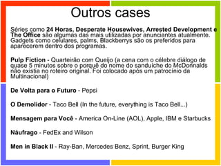 Outros cases Séries como  24 Horas, Desperate Housewives, Arrested Development e The Office  são algumas das mais utilizadas por anunciantes atualmente. Gadgets como celulares, palms, Blackberrys são os preferidos para aparecerem dentro dos programas.  Pulp Fiction  - Quarteirão com Queijo (a cena com o célebre diálogo de quase 5 minutos sobre o porquê do nome do sanduíche do McDonnalds não existia no roteiro original. Foi colocado após um patrocínio da Multinacional) De Volta para o Futuro  - Pepsi O Demolidor  - Taco Bell (In the future, everything is Taco Bell...)  Mensagem para Você  - America On-Line (AOL), Apple, IBM e Starbucks  Náufrago  - FedEx and Wilson  Men in Black II  - Ray-Ban, Mercedes Benz, Sprint, Burger King  
