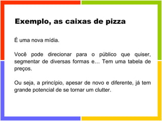 Exemplo, as caixas de pizza É uma nova mídia. Você pode direcionar para o público que quiser, segmentar de diversas formas e… Tem uma tabela de preços. Ou seja, a princípio, apesar de novo e diferente, já tem grande potencial de se tornar um clutter. 