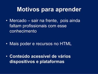 Motivos para aprender
• Mercado – sair na frente, pois ainda
  faltam profissionais com esse
  conhecimento

• Mais poder e recursos no HTML

• Conteúdo acessível de vários
  dispositivos e plataformas
 