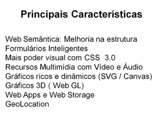 Principais Características
• Web Semantica -
  <header><footer><section><nav><aside>
• Melhorias com css 3 – Animações / @FontFace
  ; media; transform; transitions
• Multimídia – Vídeos e Audio
• SVG / Canvas
• Web Apps – Web Storage, etc
• GeoLocation
• 3D ( Web GL)
 