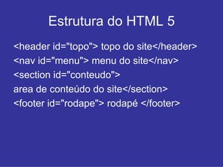 Estrutura do HTML 5
<header id="topo"> topo do site</header>
<nav id="menu"> menu do site</nav>
<section id="conteudo">
area de conteúdo do site</section>
<footer id="rodape"> rodapé </footer>
 