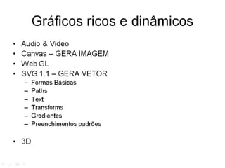 Gráficos ricos e dinâmicos
•   Audio & Video
•   Canvas
•   Open GL
•   SVG 1.1
    –   Formas Básicas
    –   Paths
    –   Text
    –   Transforms
    –   Gradientes
    –   Preenchimentos padrões

• 3D
 