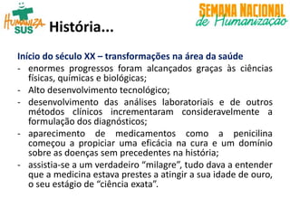 Início do século XX – transformações na área da saúde
- enormes progressos foram alcançados graças às ciências
físicas, químicas e biológicas;
- Alto desenvolvimento tecnológico;
- desenvolvimento das análises laboratoriais e de outros
métodos clínicos incrementaram consideravelmente a
formulação dos diagnósticos;
- aparecimento de medicamentos como a penicilina
começou a propiciar uma eficácia na cura e um domínio
sobre as doenças sem precedentes na história;
- assistia-se a um verdadeiro “milagre”, tudo dava a entender
que a medicina estava prestes a atingir a sua idade de ouro,
o seu estágio de “ciência exata”.
História...
 