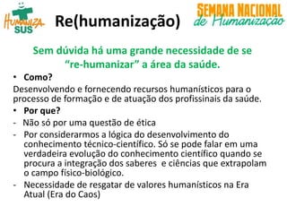 Re(humanização)
Sem dúvida há uma grande necessidade de se
“re-humanizar” a área da saúde.
• Como?
Desenvolvendo e fornecendo recursos humanísticos para o
processo de formação e de atuação dos profissinais da saúde.
• Por que?
- Não só por uma questão de ética
- Por considerarmos a lógica do desenvolvimento do
conhecimento técnico-científico. Só se pode falar em uma
verdadeira evolução do conhecimento científico quando se
procura a integração dos saberes e ciências que extrapolam
o campo físico-biológico.
- Necessidade de resgatar de valores humanísticos na Era
Atual (Era do Caos)
 