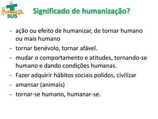 Significado de humanização?
- ação ou efeito de humanizar, de tornar humano
ou mais humano
- tornar benévolo, tornar afável.
- mudar o comportamento e atitudes, tornando-se
humano e dando condições humanas.
- Fazer adquirir hábitos sociais polidos, civilizar
- amansar (animais)
- tornar-se humano, humanar-se.
 