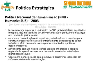 Política Estratégica
Política Nacional de Humanização (PNH -
HumanizaSUS) – 2003
(em 2001 surgiu: Programa Nacional de Humanização do Atendimento
Hospitalar - PNHAH)
• busca colocar em prática os princípios do SUS (universalidade, equidade e
integralidade) no cotidiano dos serviços de saúde, produzindo mudanças
nos modos de gerir e cuidar.
• estimula a comunicação entre gestores, trabalhadores e usuários para
construir processos coletivos de enfrentamento de relações de poder,
trabalho e afeto que muitas vezes produzem atitudes e práticas
desumanizadoras
• a PNH conta com um núcleo técnico sediado em Brasília e equipes
regionais de apoiadores que se articulam às secretarias estaduais e
municipais de saúde.
• Constroem planos de ação para promover e disseminar inovações em
saúde com o foco da humanização.
 