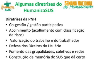 Algumas diretrizes do
HumanizaSUS
Diretrizes da PNH
• Co-gestão / gestão participativa
• Acolhimento (acolhimento com classificação
de risco)
• Valorização do trabalho e do trabalhador
• Defesa dos Direitos do Usuário
• Fomento das grupalidades, coletivos e redes
• Construção da memória do SUS que dá certo
 