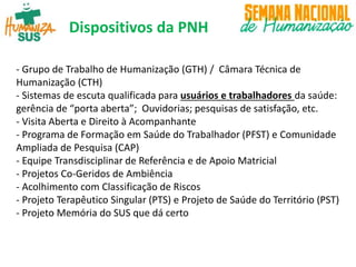 Dispositivos da PNH
- Grupo de Trabalho de Humanização (GTH) / Câmara Técnica de
Humanização (CTH)
- Sistemas de escuta qualificada para usuários e trabalhadores da saúde:
gerência de “porta aberta”; Ouvidorias; pesquisas de satisfação, etc.
- Visita Aberta e Direito à Acompanhante
- Programa de Formação em Saúde do Trabalhador (PFST) e Comunidade
Ampliada de Pesquisa (CAP)
- Equipe Transdisciplinar de Referência e de Apoio Matricial
- Projetos Co-Geridos de Ambiência
- Acolhimento com Classificação de Riscos
- Projeto Terapêutico Singular (PTS) e Projeto de Saúde do Território (PST)
- Projeto Memória do SUS que dá certo
 