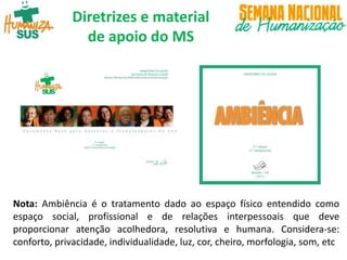 Diretrizes e material
de apoio do MS
Nota: Ambiência é o tratamento dado ao espaço físico entendido como
espaço social, profissional e de relações interpessoais que deve
proporcionar atenção acolhedora, resolutiva e humana. Considera-se:
conforto, privacidade, individualidade, luz, cor, cheiro, morfologia, som, etc
 