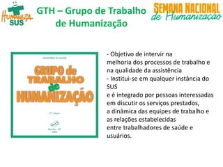 - Objetivo de intervir na
melhoria dos processos de trabalho e
na qualidade da assistência
- Institui-se em qualquer instância do
SUS
e é integrado por pessoas interessadas
em discutir os serviços prestados,
a dinâmica das equipes de trabalho e
as relações estabelecidas
entre trabalhadores de saúde e
usuários.
GTH – Grupo de Trabalho
de Humanização
 