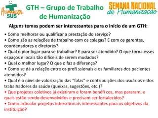 GTH – Grupo de Trabalho
de Humanização
Alguns temas podem ser interessantes para o início de um GTH:
• Como melhorar ou qualificar a prestação do serviço?
• Como são as relações de trabalho com os colegas? E com os gerentes,
coordenadores e diretores?
• Qual o pior lugar para se trabalhar? E para ser atendido? O que torna esses
espaços e locais tão difíceis de serem mudados?
• Qual o melhor lugar? O que o faz a diferença?
• Como se dá a relação entre os profi ssionais e os familiares dos pacientes
atendidos?
• Qual é o nível de valorização das “falas” e contribuições dos usuários e dos
trabalhadores da saúde (queixas, sugestões, etc.)?
• Que projetos coletivos já existiram e foram benéfi cos, mas pararam, e
quais estão sendo desenvolvidos e precisam ser fortalecidos?
• Como articular projetos intersetoriais interessantes para os objetivos da
instituição?
 