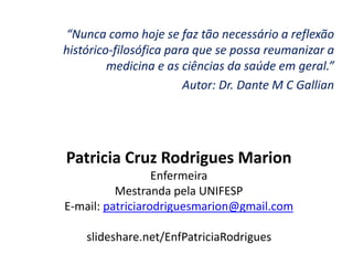 “Nunca como hoje se faz tão necessário a reflexão
histórico-filosófica para que se possa reumanizar a
medicina e as ciências da saúde em geral.”
Autor: Dr. Dante M C Gallian
Patricia Cruz Rodrigues Marion
Enfermeira
Mestranda pela UNIFESP
E-mail: patriciarodriguesmarion@gmail.com
slideshare.net/EnfPatriciaRodrigues
 