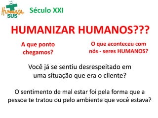HUMANIZAR HUMANOS???
A que ponto
chegamos?
O que aconteceu com
nós - seres HUMANOS?
Século XXI
Você já se sentiu desrespeitado em
uma situação que era o cliente?
O sentimento de mal estar foi pela forma que a
pessoa te tratou ou pelo ambiente que você estava?
 