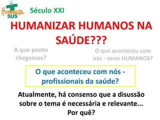 HUMANIZAR HUMANOS NA
SAÚDE???
A que ponto
chegamos?
O que aconteceu com
nós - seres HUMANOS?
Atualmente, há consenso que a disussão
sobre o tema é necessária e relevante...
Por quê?
Século XXI
O que aconteceu com nós -
profissionais da saúde?
 