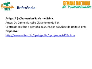 Referência
Artigo: A (re)humanização da medicina.
Autor: Dr. Dante Marcello Claramonte Gallian
Centro de História e Filosofia das Ciências da Saúde da Unifesp-EPM
Disponível:
http://www.unifesp.br/dpsiq/polbr/ppm/especial02a.htm
 
