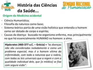História das Ciências
da Saúde...
Origem da Medicina ocidental
- Ciência Humanística;
- Filosofia da natureza como base;
- Sistema teórico partia de uma visão holística que entendia o homem
como ser dotado de corpo e espírito;
- Causas da doença: buscada no organismo enfermo, mas principalmente
no que há essencialmente HUMANO no homem: a alma.
Hipócrates (460-377 a.C. – Grécia) = “as doenças
não são consideradas isoladamente e como um
problema especial, mas é o homem vítima da
enfermidade, com toda a natureza que o rodeia,
com todas as leis universais que a regem e com a
qualidade individual dele, que [o médico] se fixa
com segura visão”.
 