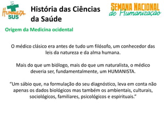 História das Ciências
da Saúde
Origem da Medicina ocidental
O médico clásico era antes de tudo um filósofo, um conhecedor das
leis da natureza e da alma humana.
Mais do que um biólogo, mais do que um naturalista, o médico
deveria ser, fundamentalmente, um HUMANISTA.
“Um sábio que, na formulação do seu diagnóstico, leva em conta não
apenas os dados biológicos mas também os ambientais, culturais,
sociológicos, familiares, psicológicos e espirituais.”
 