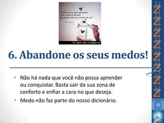 6. Abandone os seus medos!
• Não há nada que você não possa aprender
ou conquistar. Basta sair da sua zona de
conforto e enfiar a cara no que deseja.
• Medo não faz parte do nosso dicionário.
10
 