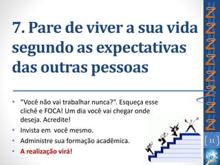 7. Pare de viver a sua vida
segundo as expectativas
das outras pessoas
• “Você não vai trabalhar nunca?”. Esqueça esse
clichê e FOCA! Um dia você vai chegar onde
deseja. Acredite!
• Invista em você mesmo.
• Administre sua formação acadêmica.
• A realização virá!
11
 