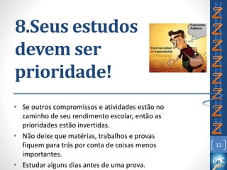 8.Seus estudos
devem ser
prioridade!
• Se outros compromissos e atividades estão no
caminho de seu rendimento escolar, então as
prioridades estão invertidas.
• Não deixe que matérias, trabalhos e provas
fiquem para trás por conta de coisas menos
importantes.
• Estudar alguns dias antes de uma prova.
12
 