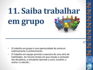 11. Saiba trabalhar
em grupo
• O trabalho em grupo é uma oportunidade de construir
coletivamente o conhecimento.
• O Trabalho em equipe permite o exercício de uma série de
habilidades. Ao mesmo tempo em que estuda o conteúdo
das disciplinas, o estudante aprende a ouvir, escolher, a
avaliar e a decidir...
19
 