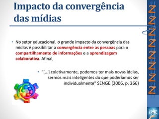 Impacto da convergência
das mídias
• No setor educacional, o grande impacto da convergência das
mídias é possibilitar a convergência entre as pessoas para o
compartilhamento de informações e a aprendizagem
colaborativa. Afinal,
• “[...] coletivamente, podemos ter mais novas ideias,
sermos mais inteligentes do que poderíamos ser
individualmente” SENGE (2006, p. 266)
 