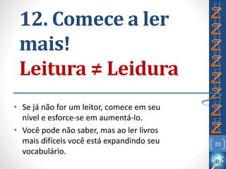 12. Comece a ler
mais!
Leitura ≠ Leidura
• Se já não for um leitor, comece em seu
nível e esforce-se em aumentá-lo.
• Você pode não saber, mas ao ler livros
mais difíceis você está expandindo seu
vocabulário.
23
 