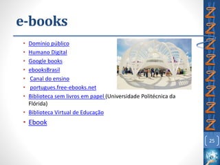 e-books
• Domínio público
• Humano Digital
• Google books
• ebooksBrasil
• Canal do ensino
• portugues.free-ebooks.net
• Biblioteca sem livros em papel (Universidade Politécnica da
Flórida)
• Biblioteca Virtual de Educação
• Ebook
25
 