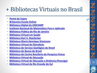 + Bibliotecas Virtuais no Brasil
• Portal do Capes
• Britannica Escola Online
• Biblioteca Digital da UNICAMP
• Instituto Nacional de Matemática Pura e Aplicada
• Biblioteca Pública do Rio de Janeiro
• Biblioteca Virtual em Saúde
• Biblioteca Karl A. Boedecker
• Biblioteca Mario Henrique Simonsen
• Biblioteca Virtual da Eletrobrás
• Biblioteca do Serviço Geológico do Brasil
• Biblioteca do Banco do Brasil
• Biblioteca do Centro Brasileiro de Pesquisa Físicas
• Biblioteca Virtual de Educação
• Biblioteca Virtual de Educação a Distância (Prossiga)
• Biblioteca Virtual do Rio Grande do Sul
28
 