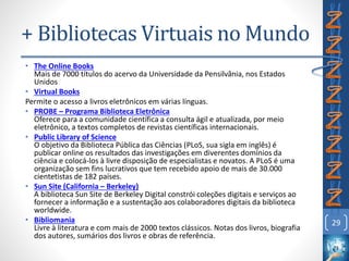 • The Online Books
Mais de 7000 títulos do acervo da Universidade da Pensilvânia, nos Estados
Unidos
• Virtual Books
Permite o acesso a livros eletrônicos em várias línguas.
• PROBE – Programa Biblioteca Eletrônica
Oferece para a comunidade científica a consulta ágil e atualizada, por meio
eletrônico, a textos completos de revistas científicas internacionais.
• Public Library of Science
O objetivo da Biblioteca Pública das Ciências (PLoS, sua sigla em inglês) é
publicar online os resultados das investigações em diverentes domínios da
ciência e colocá-los à livre disposição de especialistas e novatos. A PLoS é uma
organização sem fins lucrativos que tem recebido apoio de mais de 30.000
cientetistas de 182 países.
• Sun Site (California – Berkeley)
A biblioteca Sun Site de Berkeley Digital constrói coleções digitais e serviços ao
fornecer a informação e a sustentação aos colaboradores digitais da biblioteca
worldwide.
• Bibliomania
Livre à literatura e com mais de 2000 textos clássicos. Notas dos livros, biografia
dos autores, sumários dos livros e obras de referência.
29
+ Bibliotecas Virtuais no Mundo
 
