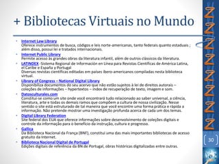 • Internet Law Library
Oferece instrumentos de busca, códigos e leis norte-americanas, tanto federais quanto estaduais ;
além disso, possui lei e tratados internacionais.
• Internet Public Library
Permite acesso às grandes obras da literatura infantil, além de outros clássicos da literatura.
• LATINDEX -Sistema Regional de Información en Línea para Revistas Científicas de América Latina,
el Caribe e España y Portugal
Diversas revistas científicas editadas em países íbero-americanos compiladas nesta biblioteca
virtual.
• Library of Congress – National Digital Library
Disponibiliza documentos do seu acervo que não estão sujeitos à lei de direitos autorais –
coleções de informações – hypertextos – index de recuperação de texto, imagem e som.
• Datosculturales.com
Constitui-se como um site onde você encontrará tudo relacionado ao saber universal, a ciência,
literatura, arte e todas os demais ramos que compõem a cultura de nossa civilização. Nesse
sentido o site está estruturado de tal maneira que você encontre uma forma prática e rápida a
informação. Não pretende mostrar uma investigação profunda acerca de cada um dos temas.
• Digital Library Federation
Site federal dos EUA que oferece informações sobre desenvolvimento de coleções digitais e
controle da informação para o benefício da instrução, cultura e progresso.
• Gallica
Da Biblioteca Nacional da França (BNF), constitui uma das mais importantes bibliotecas de acesso
gratuito da Internet.
• Biblioteca Nacional Digital de Portugal
Edições digitais de referência da BN de Portugal, obras históricas digitalizadas entre outras.
30
+ Bibliotecas Virtuais no Mundo
 