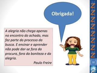 32
Obrigada!
A alegria não chega apenas
no encontro do achado, mas
faz parte do processo da
busca. E ensinar e aprender
não pode dar-se fora da
procura, fora da boniteza e da
alegria.
Paulo Freire
 