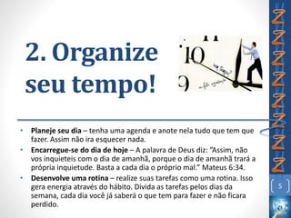 2. Organize
seu tempo!
• Planeje seu dia – tenha uma agenda e anote nela tudo que tem que
fazer. Assim não ira esquecer nada.
• Encarregue-se do dia de hoje – A palavra de Deus diz: ”Assim, não
vos inquieteis com o dia de amanhã, porque o dia de amanhã trará a
própria inquietude. Basta a cada dia o próprio mal.” Mateus 6:34.
• Desenvolve uma rotina – realize suas tarefas como uma rotina. Isso
gera energia através do hábito. Divida as tarefas pelos dias da
semana, cada dia você já saberá o que tem para fazer e não ficara
perdido.
5
 
