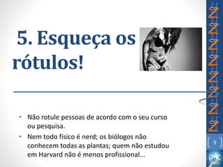 5. Esqueça os
rótulos!
• Não rotule pessoas de acordo com o seu curso
ou pesquisa.
• Nem todo físico é nerd; os biólogos não
conhecem todas as plantas; quem não estudou
em Harvard não é menos profissional...
9
 