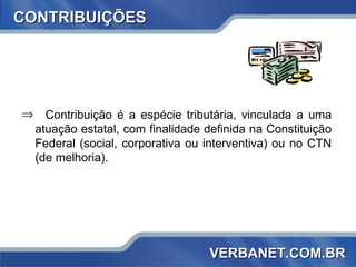 CONTRIBUIÇÕES Contribuição é a espécie tributária, vinculada a uma atuação estatal, com finalidade definida na Constituição Federal (social, corporativa ou interventiva) ou no CTN (de melhoria). VERBANET.COM.BR 