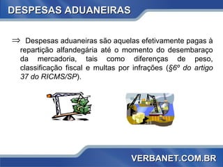 DESPESAS ADUANEIRAS Despesas aduaneiras são aquelas efetivamente pagas à repartição alfandegária até o momento do desembaraço da mercadoria, tais como diferenças de peso, classificação fiscal e multas por infrações ( §6º do artigo 37 do RICMS/SP ).  VERBANET.COM.BR 