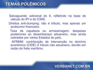 TEMAS POLÊMICOS Salvaguarda: adicional do II, refletindo na base de cálculo do IPI e do ICMS. Direitos anti-dumping: não é tributo, mas apenas um acréscimo financeiro. Taxa de capatazia ou armazenagem: despesas posteriores ao desembaraço aduaneiro, mas ainda cobradas por vários Estados do país. AFRMM: contribuição de intervenção no domínio econômico (CIDE) X tributo não aduaneiro, devido em razão do frete marítimo. VERBANET.COM.BR 