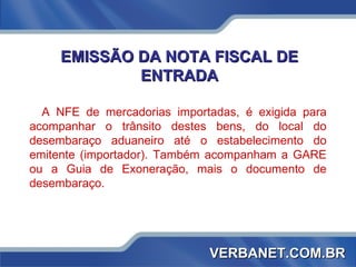 EMISSÃO DA NOTA FISCAL DE ENTRADA A NFE de mercadorias importadas, é exigida para acompanhar o trânsito destes bens, do local do desembaraço aduaneiro até o estabelecimento do emitente (importador). Também acompanham a GARE ou a Guia de Exoneração, mais o documento de desembaraço. VERBANET.COM.BR 