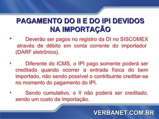 PAGAMENTO DO II E DO IPI DEVIDOS NA IMPORTAÇÃO Deverão ser pagos no registro da DI no SISCOMEX  através de débito em conta corrente do importador (DARF eletrônico). Diferente do ICMS, o IPI pago somente poderá ser creditado quando ocorrer a entrada física do bem importado, não sendo possível o contribuinte creditar-se no momento do pagamento do IPI. Sendo cumulativo, o II não poderá ser creditado, sendo um custo da importação.  VERBANET.COM.BR 