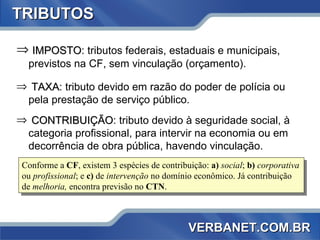 TRIBUTOS IMPOSTO : tributos federais, estaduais e municipais, previstos na CF, sem vinculação (orçamento). TAXA : tributo devido em razão do poder de polícia ou pela prestação de serviço público. CONTRIBUIÇÃO : tributo devido à seguridade social, à categoria profissional, para intervir na economia ou em decorrência de obra pública, havendo vinculação. Conforme a  CF , existem 3 espécies de contribuição:  a)   social ;  b)   corporativa  ou  profissional ; e  c)  de  intervenção  no domínio econômico. Já contribuição de  melhoria,  encontra previsão no  CTN . VERBANET.COM.BR 